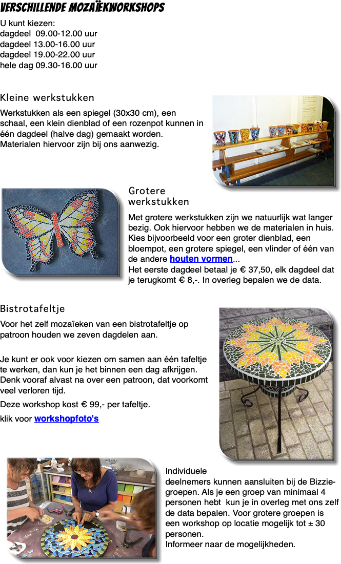 Verschillende mozaïekworkshops U kunt kiezen: dagdeel 09.00-12.00 uur dagdeel 13.00-16.00 uur dagdeel 19.00-22.00 uur hele dag 09.30-16.00 uur Kleine werkstukken ﷯ Werkstukken als een spiegel (30x30 cm), een schaal, een klein dienblad of een rozenpot kunnen in één dagdeel (halve dag) gemaakt worden. Materialen hiervoor zijn bij ons aanwezig. ﷯Grotere werkstukken Met grotere werkstukken zijn we natuurlijk wat langer bezig. Ook hiervoor hebben we de materialen in huis. Kies bijvoorbeeld voor een groter dienblad, een bloempot, een grotere spiegel, een vlinder of één van de andere houten vormen... Het eerste dagdeel betaal je € 37,50, elk dagdeel dat je terugkomt € 8,-. In overleg bepalen we de data.  Bistrotafeltje ﷯ Voor het zelf mozaïeken van een bistrotafeltje op patroon houden we zeven dagdelen aan.  Je kunt er ook voor kiezen om samen aan één tafeltje te werken, dan kun je het binnen een dag afkrijgen. Denk vooraf alvast na over een patroon, dat voorkomt veel verloren tijd. Deze workshop kost € 99,- per tafeltje. klik voor workshopfoto's ﷯ Individuele deelnemers kunnen aansluiten bij de Bizzie-groepen. Als je een groep van minimaal 4 personen hebt kun je in overleg met ons zelf de data bepalen. Voor grotere groepen is een workshop op locatie mogelijk tot ± 30 personen. Informeer naar de mogelijkheden.