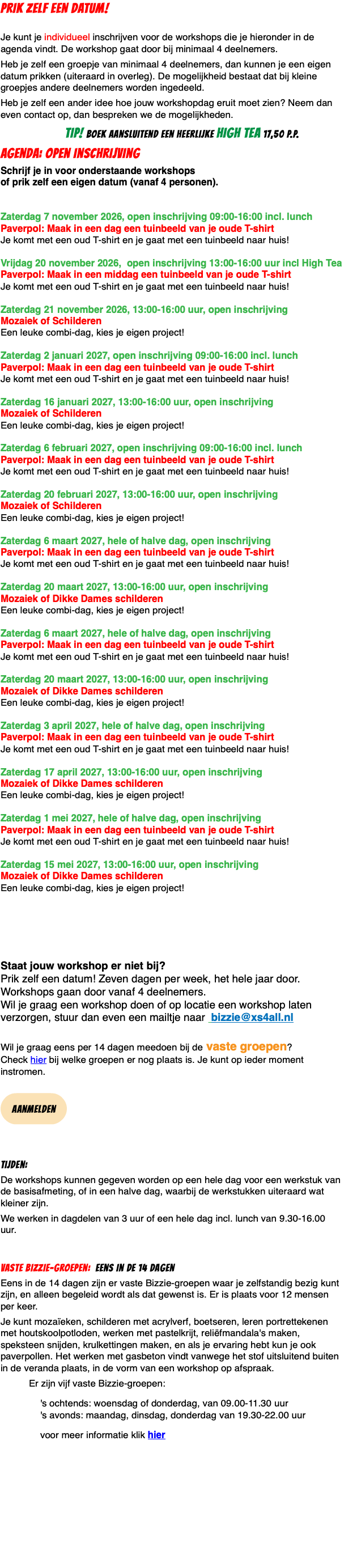 PRIK ZELF EEN DATUM!  Je kunt je individueel inschrijven voor de workshops die je hieronder in de agenda vindt. De workshop gaat door bij minimaal 4 deelnemers. Heb je zelf een groepje van minimaal 4 deelnemers, dan kunnen je een eigen datum prikken (uiteraard in overleg). De mogelijkheid bestaat dat bij kleine groepjes andere deelnemers worden ingedeeld. Heb je zelf een ander idee hoe jouw workshopdag eruit moet zien? Neem dan even contact op, dan bespreken we de mogelijkheden. TIP! boek aansluitend een heerlijke high tea 17,50 p.p. agenda: Open inschrijving Schrijf je in voor onderstaande workshops  of prik zelf een eigen datum (vanaf 4 personen).   Zaterdag 7 november 2026, open inschrijving 09:00-16:00 incl. lunch Paverpol: Maak in een dag een tuinbeeld van je oude T-shirt Je komt met een oud T-shirt en je gaat met een tuinbeeld naar huis!  Vrijdag 20 november 2026, open inschrijving 13:00-16:00 uur incl High Tea Paverpol: Maak in een middag een tuinbeeld van je oude T-shirt Je komt met een oud T-shirt en je gaat met een tuinbeeld naar huis!  Zaterdag 21 november 2026, 13:00-16:00 uur, open inschrijving Mozaiek of Schilderen Een leuke combi-dag, kies je eigen project!  Zaterdag 2 januari 2027, open inschrijving 09:00-16:00 incl. lunch Paverpol: Maak in een dag een tuinbeeld van je oude T-shirt Je komt met een oud T-shirt en je gaat met een tuinbeeld naar huis!  Zaterdag 16 januari 2027, 13:00-16:00 uur, open inschrijving Mozaiek of Schilderen Een leuke combi-dag, kies je eigen project!  Zaterdag 6 februari 2027, open inschrijving 09:00-16:00 incl. lunch Paverpol: Maak in een dag een tuinbeeld van je oude T-shirt Je komt met een oud T-shirt en je gaat met een tuinbeeld naar huis!  Zaterdag 20 februari 2027, 13:00-16:00 uur, open inschrijving Mozaiek of Schilderen Een leuke combi-dag, kies je eigen project!  Zaterdag 6 maart 2027, hele of halve dag, open inschrijving  Paverpol: Maak in een dag een tuinbeeld van je oude T-shirt Je komt met een oud T-shirt en je gaat met een tuinbeeld naar huis!  Zaterdag 20 maart 2027, 13:00-16:00 uur, open inschrijving Mozaiek of Dikke Dames schilderen Een leuke combi-dag, kies je eigen project!  Zaterdag 6 maart 2027, hele of halve dag, open inschrijving  Paverpol: Maak in een dag een tuinbeeld van je oude T-shirt Je komt met een oud T-shirt en je gaat met een tuinbeeld naar huis!  Zaterdag 20 maart 2027, 13:00-16:00 uur, open inschrijving Mozaiek of Dikke Dames schilderen Een leuke combi-dag, kies je eigen project!  Zaterdag 3 april 2027, hele of halve dag, open inschrijving  Paverpol: Maak in een dag een tuinbeeld van je oude T-shirt Je komt met een oud T-shirt en je gaat met een tuinbeeld naar huis!  Zaterdag 17 april 2027, 13:00-16:00 uur, open inschrijving Mozaiek of Dikke Dames schilderen Een leuke combi-dag, kies je eigen project!  Zaterdag 1 mei 2027, hele of halve dag, open inschrijving  Paverpol: Maak in een dag een tuinbeeld van je oude T-shirt Je komt met een oud T-shirt en je gaat met een tuinbeeld naar huis!  Zaterdag 15 mei 2027, 13:00-16:00 uur, open inschrijving Mozaiek of Dikke Dames schilderen Een leuke combi-dag, kies je eigen project! Staat jouw workshop er niet bij?  Prik zelf een datum! Zeven dagen per week, het hele jaar door. Workshops gaan door vanaf 4 deelnemers. Wil je graag een workshop doen of op locatie een workshop laten verzorgen, stuur dan even een mailtje naar bizzie@xs4all.nl  Wil je graag eens per 14 dagen meedoen bij de vaste groepen?  Check hier bij welke groepen er nog plaats is. Je kunt op ieder moment instromen.  ﷯ Tijden: De workshops kunnen gegeven worden op een hele dag voor een werkstuk van de basisafmeting, of in een halve dag, waarbij de werkstukken uiteraard wat kleiner zijn. We werken in dagdelen van 3 uur of een hele dag incl. lunch van 9.30-16.00 uur. Vaste Bizzie-groepen: eens in de 14 dagen Eens in de 14 dagen zijn er vaste Bizzie-groepen waar je zelfstandig bezig kunt zijn, en alleen begeleid wordt als dat gewenst is. Er is plaats voor 12 mensen per keer. Je kunt mozaïeken, schilderen met acrylverf, boetseren, leren portrettekenen met houtskoolpotloden, werken met pastelkrijt, reliëfmandala's maken, speksteen snijden, krulkettingen maken, en als je ervaring hebt kun je ook paverpollen. Het werken met gasbeton vindt vanwege het stof uitsluitend buiten in de veranda plaats, in de vorm van een workshop op afspraak. Er zijn vijf vaste Bizzie-groepen: 's ochtends: woensdag of donderdag, van 09.00-11.30 uur 's avonds: maandag, dinsdag, donderdag van 19.30-22.00 uur voor meer informatie klik hier 